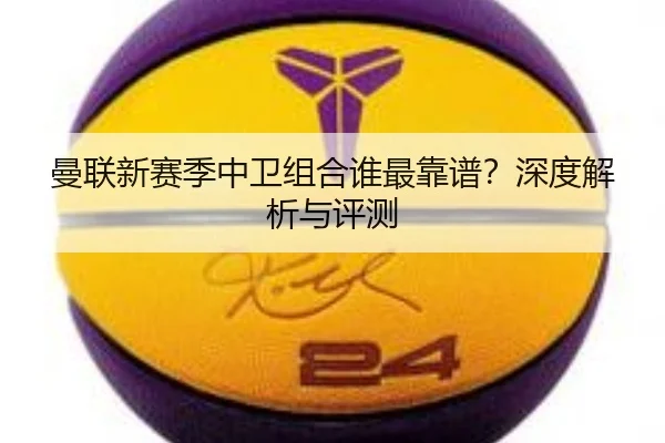 曼联新赛季中卫组合谁最靠谱？深度解析与评测