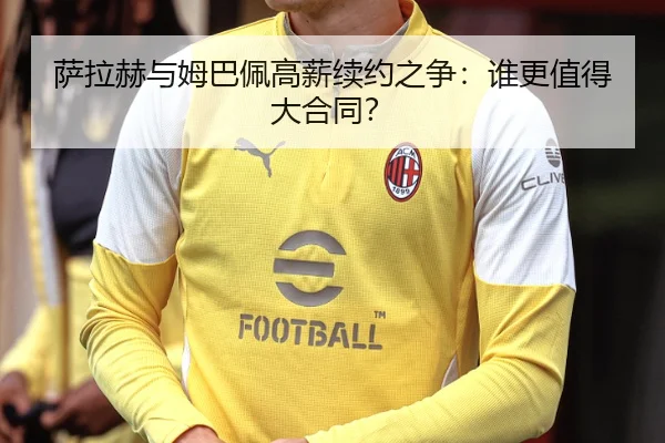 萨拉赫与姆巴佩高薪续约之争：谁更值得大合同？